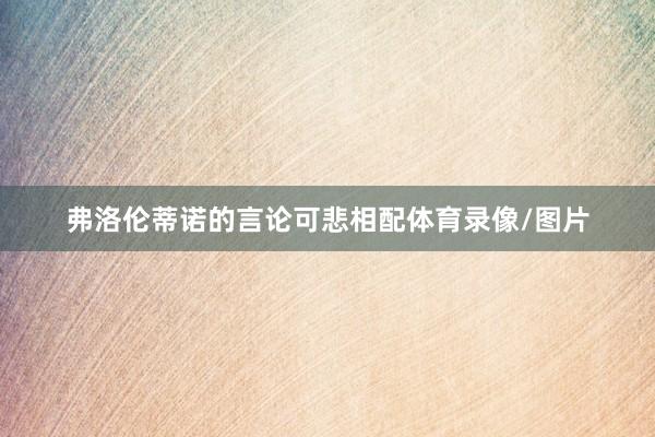 弗洛伦蒂诺的言论可悲相配体育录像/图片