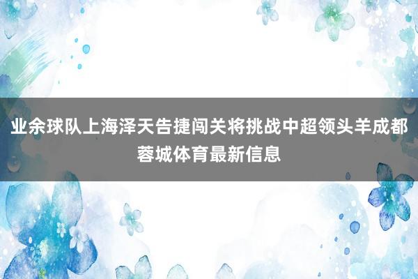 业余球队上海泽天告捷闯关将挑战中超领头羊成都蓉城体育最新信息