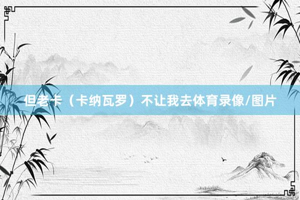 但老卡（卡纳瓦罗）不让我去体育录像/图片
