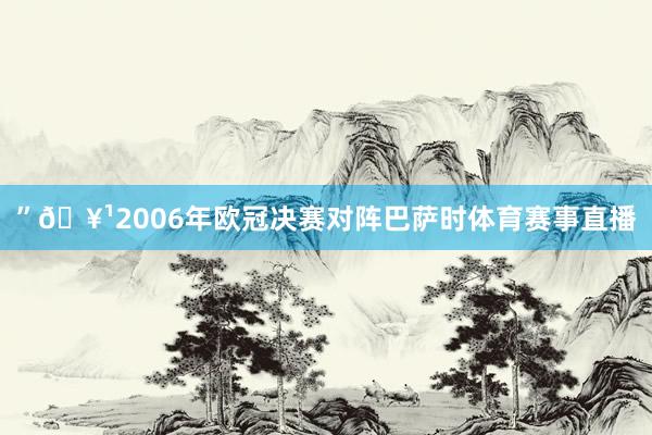 ”🥹2006年欧冠决赛对阵巴萨时体育赛事直播