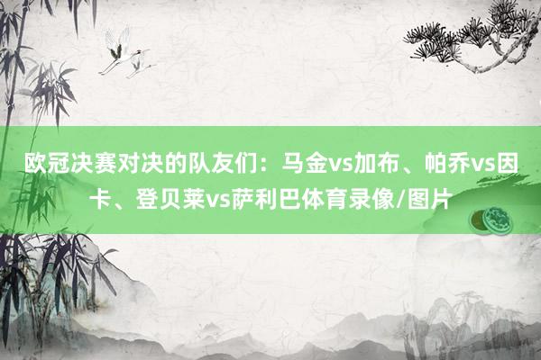 欧冠决赛对决的队友们：马金vs加布、帕乔vs因卡、登贝莱vs萨利巴体育录像/图片