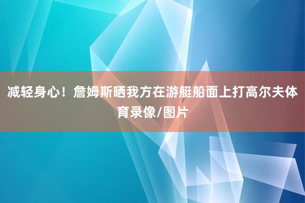减轻身心！詹姆斯晒我方在游艇船面上打高尔夫体育录像/图片