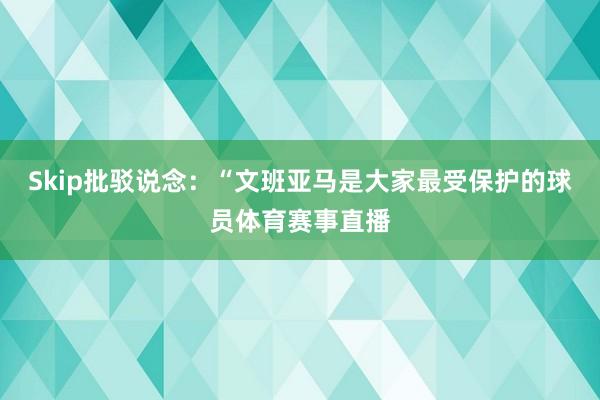 Skip批驳说念：“文班亚马是大家最受保护的球员体育赛事直播