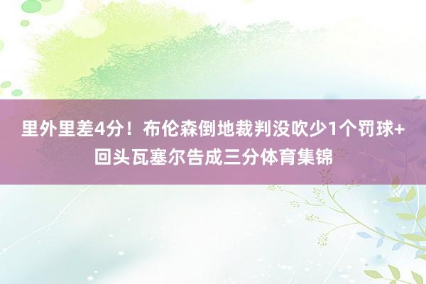 里外里差4分！布伦森倒地裁判没吹少1个罚球+回头瓦塞尔告成三分体育集锦