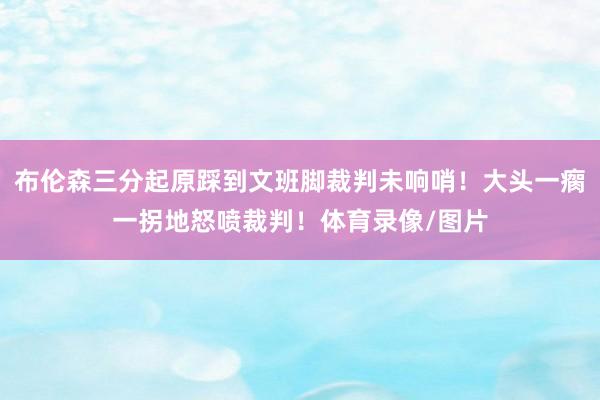 布伦森三分起原踩到文班脚裁判未响哨！大头一瘸一拐地怒喷裁判！体育录像/图片
