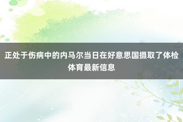 正处于伤病中的内马尔当日在好意思国摄取了体检体育最新信息