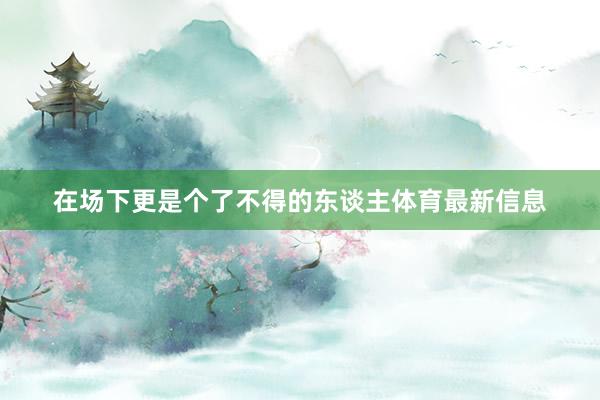 在场下更是个了不得的东谈主体育最新信息