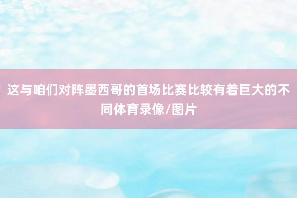 这与咱们对阵墨西哥的首场比赛比较有着巨大的不同体育录像/图片