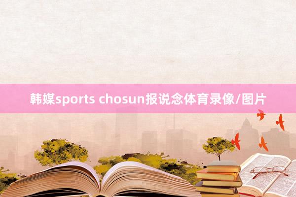 韩媒sports chosun报说念体育录像/图片