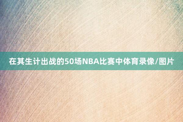 在其生计出战的50场NBA比赛中体育录像/图片