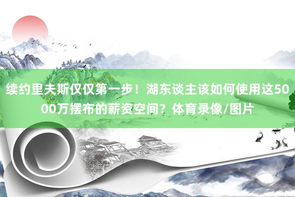 续约里夫斯仅仅第一步!湖东谈主该如何使用这5000万摆布的薪资空间?体育录像/图片