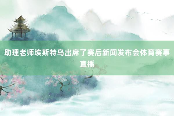 助理老师埃斯特乌出席了赛后新闻发布会体育赛事直播