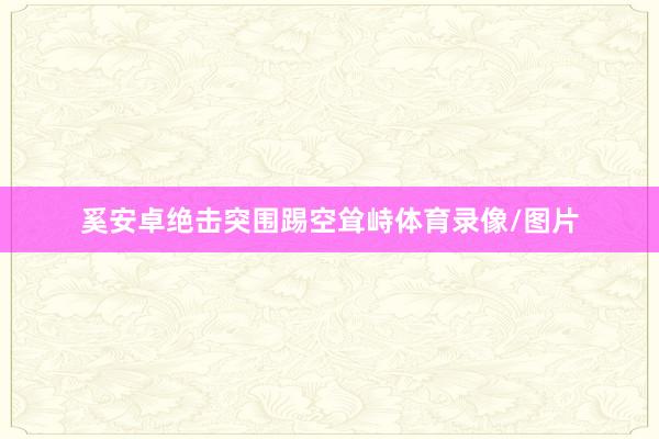 奚安卓绝击突围踢空耸峙体育录像/图片